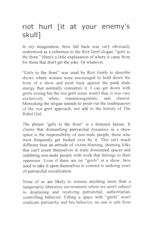 riot hurl [it at your enemy’s skull]  In my imagination, bros fall back was very obviously understood as a reference to the Riot Grrrl slogan, “girls to the front.” Here’s a little explanation of where it came from for those that don’t get the joke. Or whatever.  “Girls to the front” was used by Riot Grrils to describe shows where women were encouraged to hold down the front of a show and push back against the punk dude energy that normally consumes it. I can get down with grrls rioting but the riot grrr scene wasn’ that, it was very exclusively white, transmisogynistic, and classist. Mimicking the slogan intends to point out the inadequacies of the riot grrrl approach, not add to the history of The Rebel Girl.  The phrase “girls to the front” is a feminist failure. It claims that dismantling patriarchal dynamics in a show space is the responsibility of non male people, those who most frequently get fucked over by it. This isn’t much different than an attitude of victim-blaming, shaming folks that can’t assert themselves in male dominated spaces and indebting non-male people with work that belongs to their oppressor. Even if there are no “grrrls” at a show, bros need to take it upon themselves to commit to undoing years of patriarchal socialization.  None of us are likely to witness anything more than a temporarily liberatory environment where we aren’t subject 1o displaying and receiving patriarchal, authoritarian, controlling behavior. Filling a space with “grrrls” won’t eradicate patriarchy and bro behavior, no one is safe from 